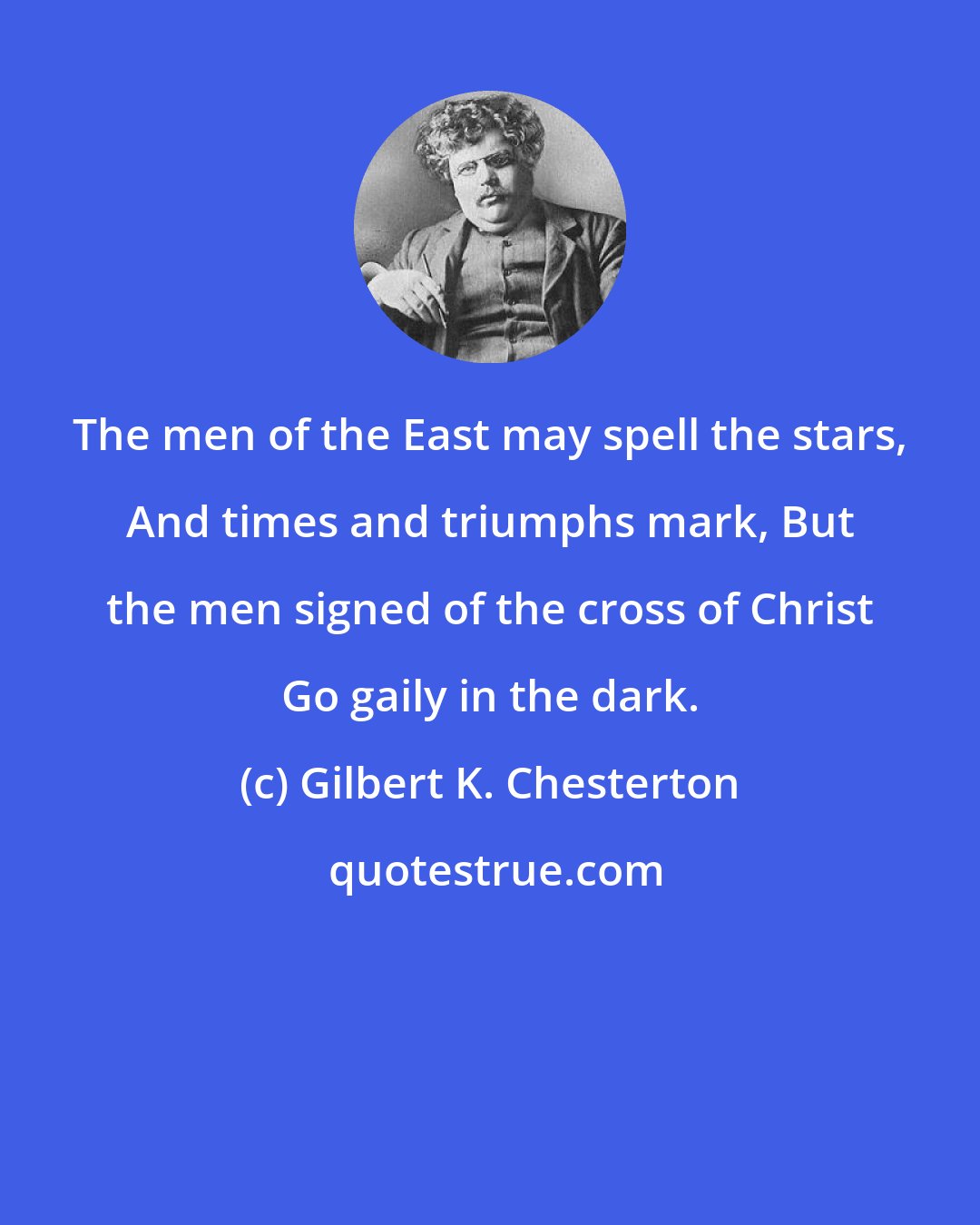 Gilbert K. Chesterton: The men of the East may spell the stars, And times and triumphs mark, But the men signed of the cross of Christ Go gaily in the dark.