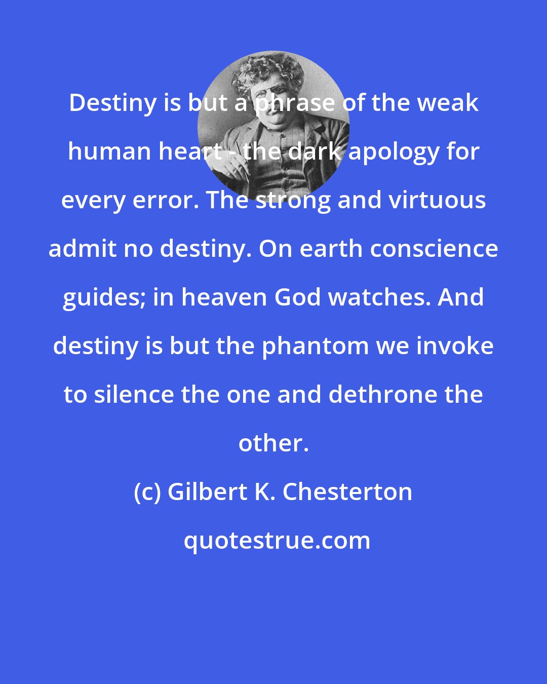 Gilbert K. Chesterton: Destiny is but a phrase of the weak human heart - the dark apology for every error. The strong and virtuous admit no destiny. On earth conscience guides; in heaven God watches. And destiny is but the phantom we invoke to silence the one and dethrone the other.