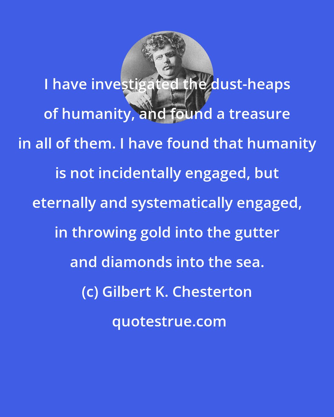 Gilbert K. Chesterton: I have investigated the dust-heaps of humanity, and found a treasure in all of them. I have found that humanity is not incidentally engaged, but eternally and systematically engaged, in throwing gold into the gutter and diamonds into the sea.