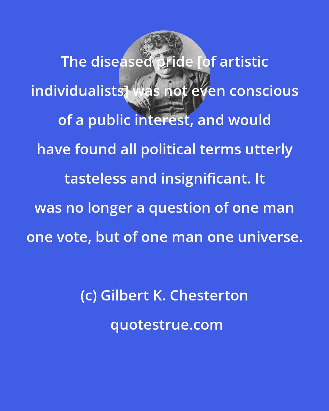 Gilbert K. Chesterton: The diseased pride [of artistic individualists] was not even conscious of a public interest, and would have found all political terms utterly tasteless and insignificant. It was no longer a question of one man one vote, but of one man one universe.