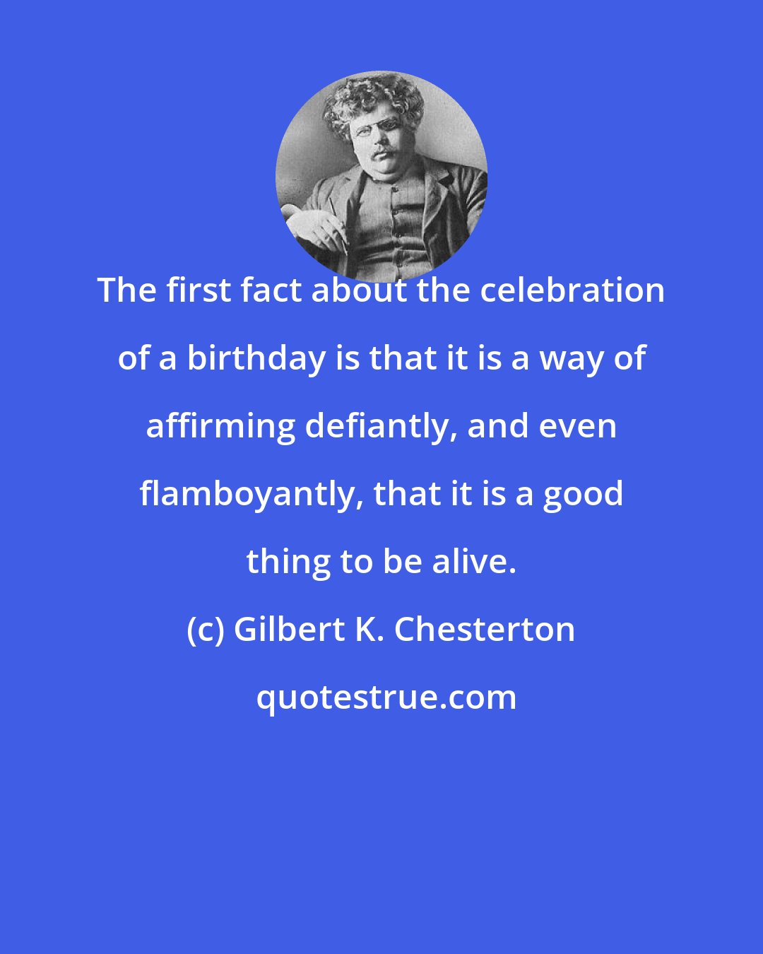 Gilbert K. Chesterton: The first fact about the celebration of a birthday is that it is a way of affirming defiantly, and even flamboyantly, that it is a good thing to be alive.