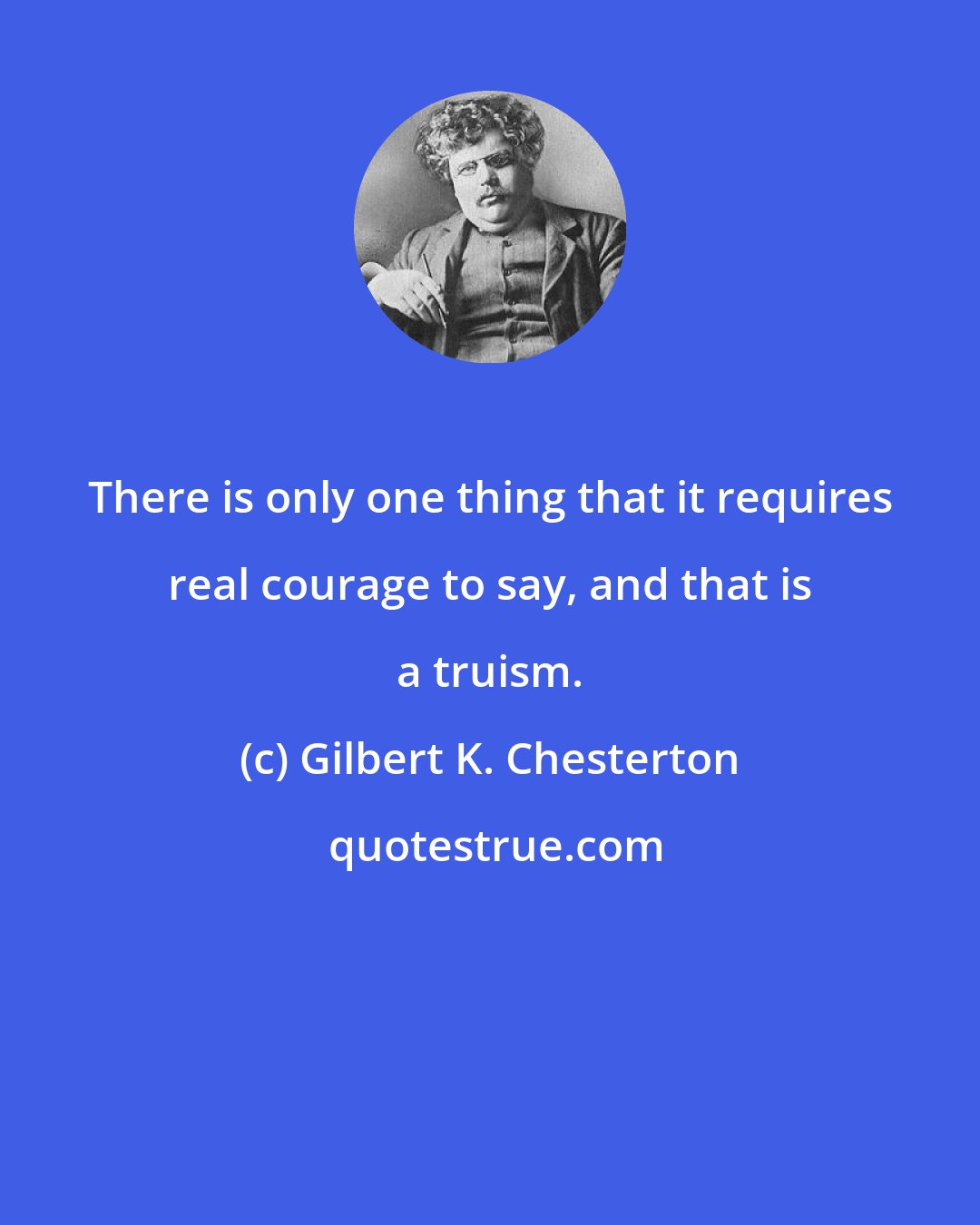 Gilbert K. Chesterton: There is only one thing that it requires real courage to say, and that is a truism.