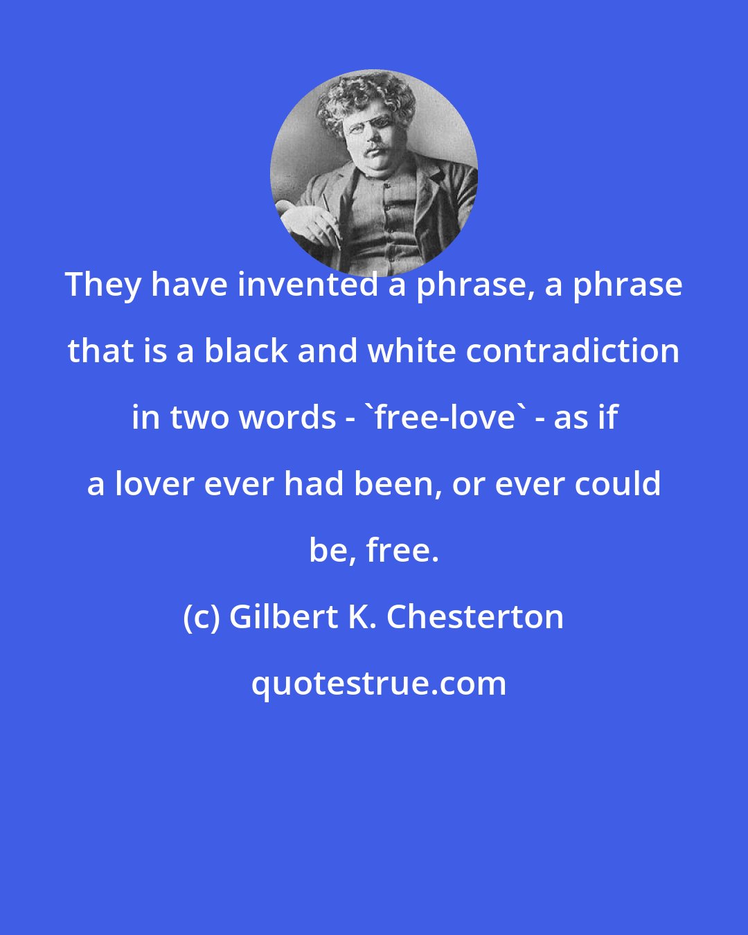 Gilbert K. Chesterton: They have invented a phrase, a phrase that is a black and white contradiction in two words - 'free-love' - as if a lover ever had been, or ever could be, free.