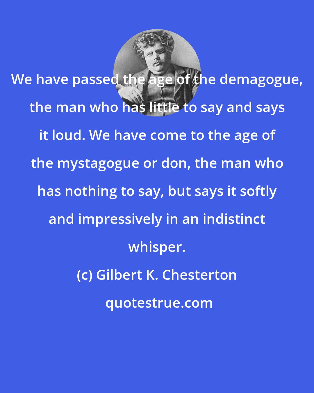 Gilbert K. Chesterton: We have passed the age of the demagogue, the man who has little to say and says it loud. We have come to the age of the mystagogue or don, the man who has nothing to say, but says it softly and impressively in an indistinct whisper.