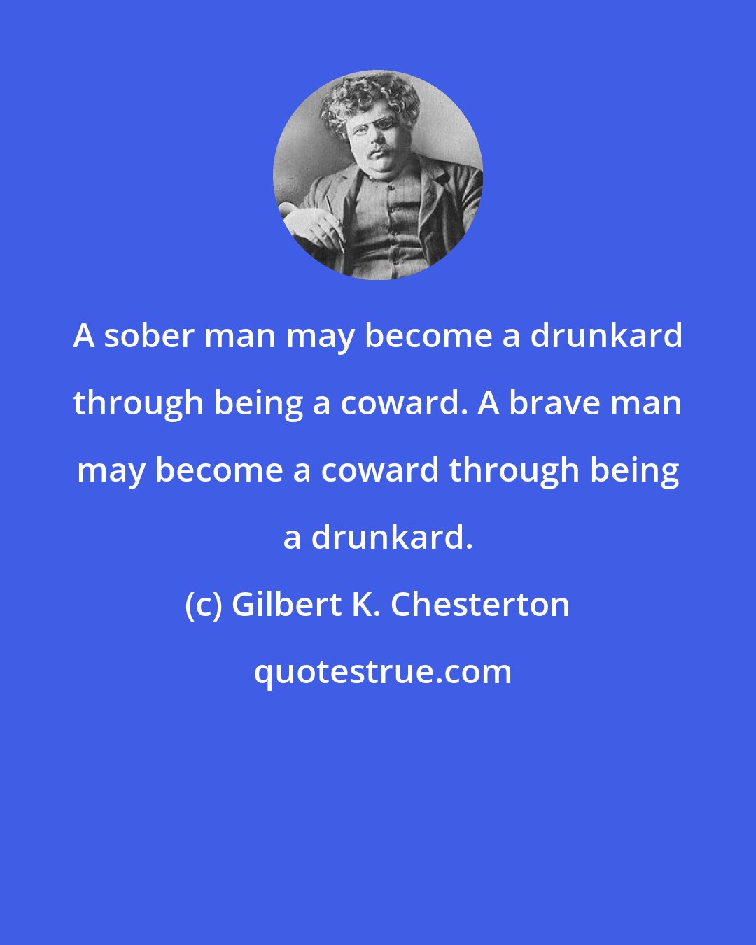 Gilbert K. Chesterton: A sober man may become a drunkard through being a coward. A brave man may become a coward through being a drunkard.