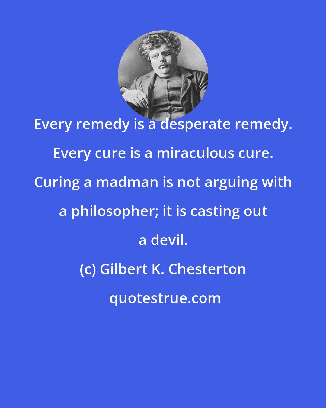 Gilbert K. Chesterton: Every remedy is a desperate remedy. Every cure is a miraculous cure. Curing a madman is not arguing with a philosopher; it is casting out a devil.