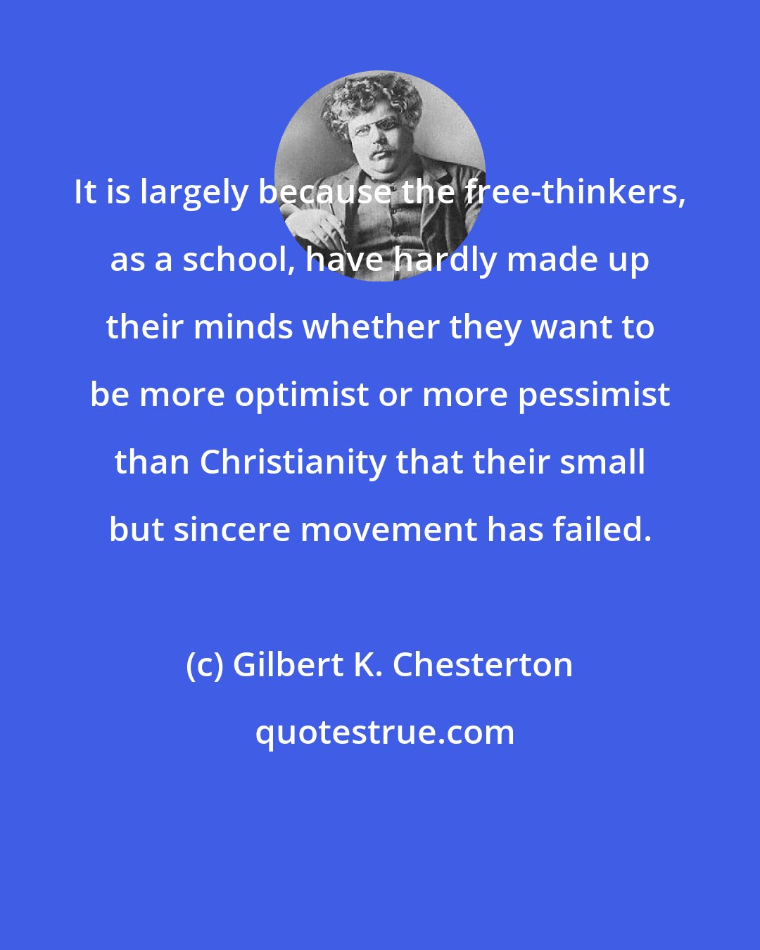 Gilbert K. Chesterton: It is largely because the free-thinkers, as a school, have hardly made up their minds whether they want to be more optimist or more pessimist than Christianity that their small but sincere movement has failed.