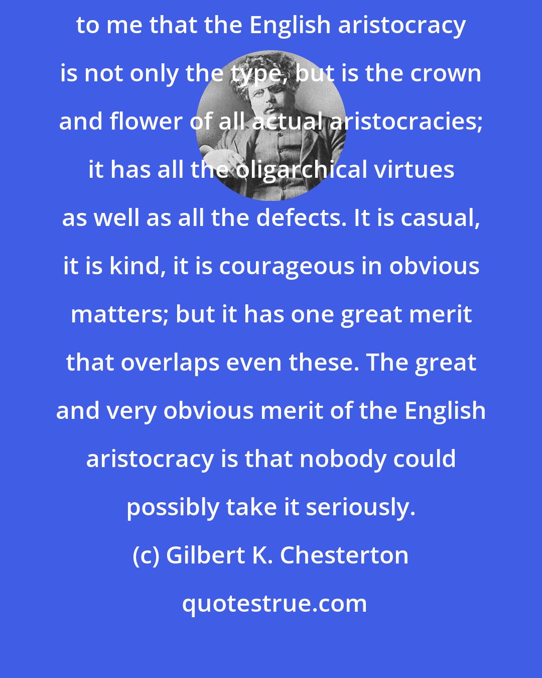 Gilbert K. Chesterton: It may be a mere patriotic bias, though I do not think so, but it seems to me that the English aristocracy is not only the type, but is the crown and flower of all actual aristocracies; it has all the oligarchical virtues as well as all the defects. It is casual, it is kind, it is courageous in obvious matters; but it has one great merit that overlaps even these. The great and very obvious merit of the English aristocracy is that nobody could possibly take it seriously.
