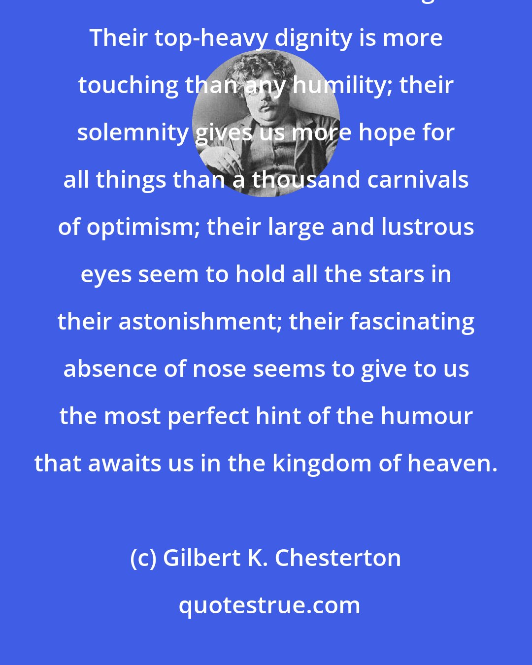 Gilbert K. Chesterton: The humorous look of children is perhaps the most endearing of all the bonds that hold the Cosmos together. Their top-heavy dignity is more touching than any humility; their solemnity gives us more hope for all things than a thousand carnivals of optimism; their large and lustrous eyes seem to hold all the stars in their astonishment; their fascinating absence of nose seems to give to us the most perfect hint of the humour that awaits us in the kingdom of heaven.