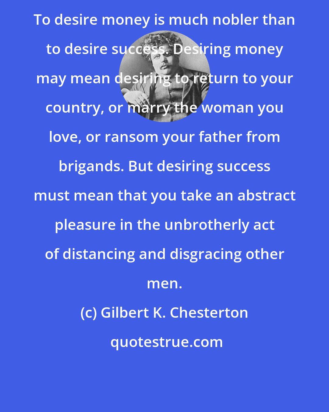 Gilbert K. Chesterton: To desire money is much nobler than to desire success. Desiring money may mean desiring to return to your country, or marry the woman you love, or ransom your father from brigands. But desiring success must mean that you take an abstract pleasure in the unbrotherly act of distancing and disgracing other men.