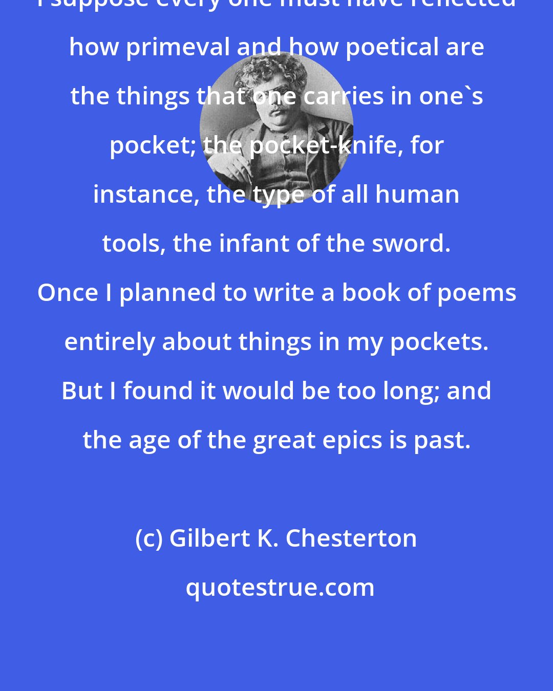 Gilbert K. Chesterton: I suppose every one must have reflected how primeval and how poetical are the things that one carries in one's pocket; the pocket-knife, for instance, the type of all human tools, the infant of the sword. Once I planned to write a book of poems entirely about things in my pockets. But I found it would be too long; and the age of the great epics is past.