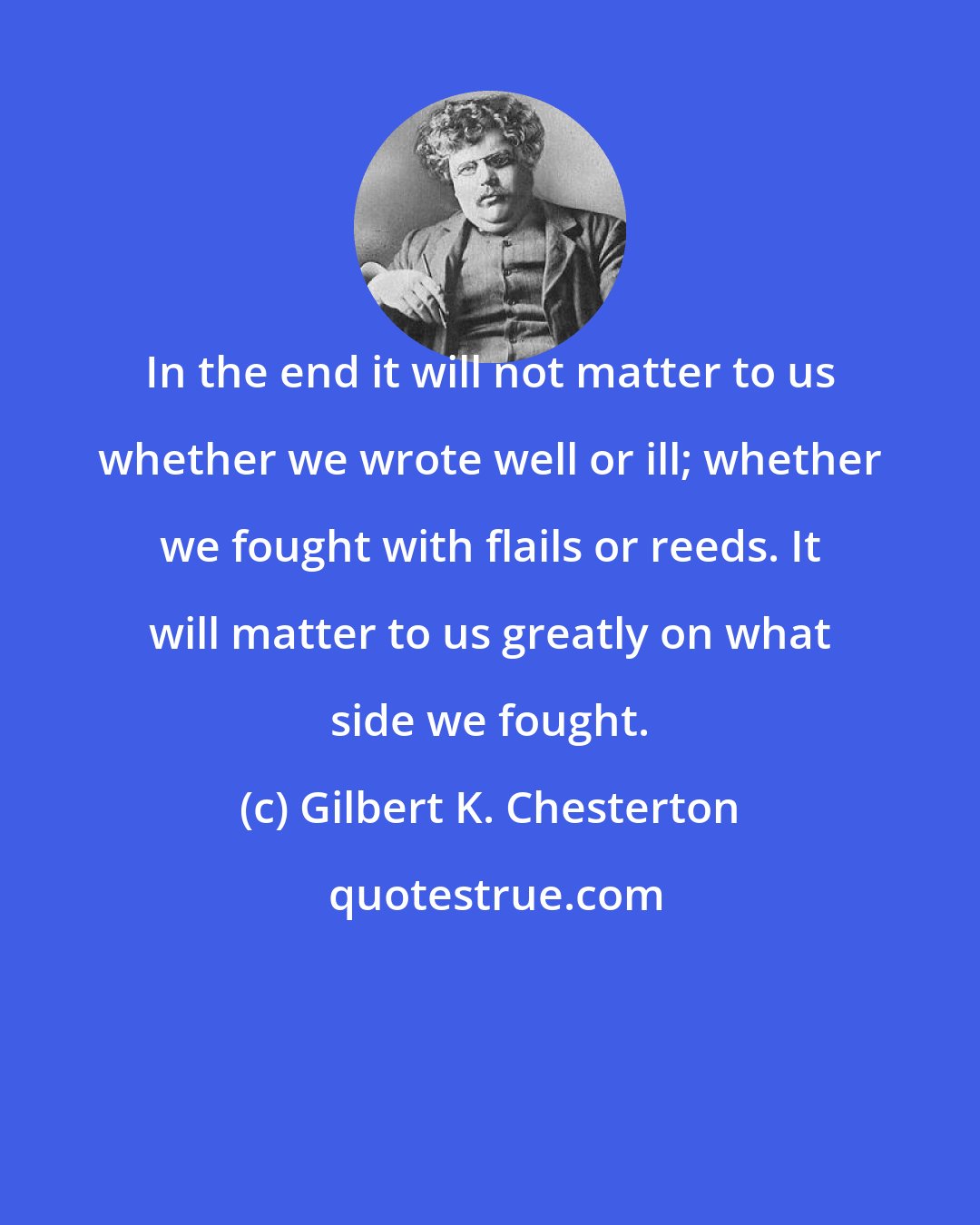 Gilbert K. Chesterton: In the end it will not matter to us whether we wrote well or ill; whether we fought with flails or reeds. It will matter to us greatly on what side we fought.