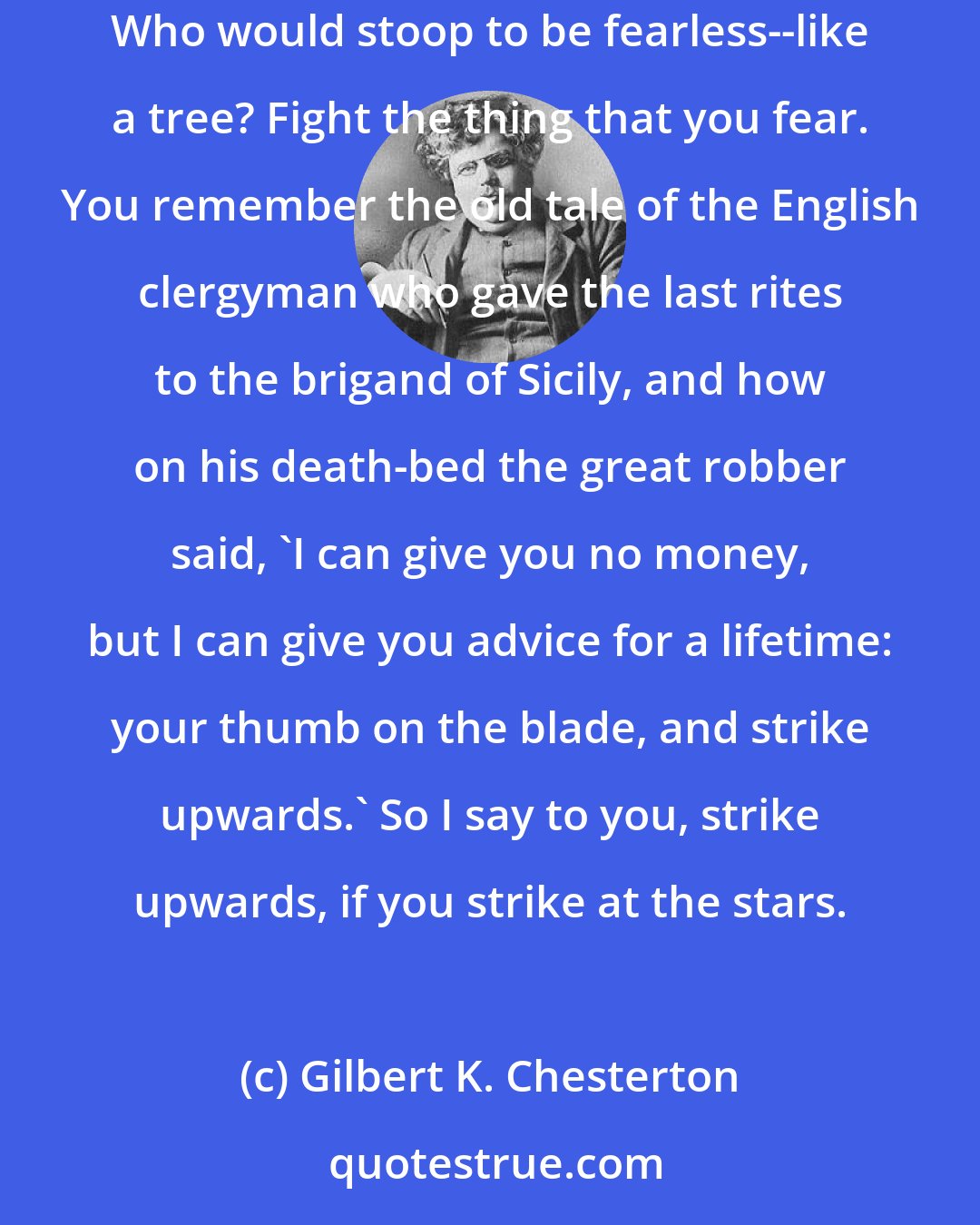 Gilbert K. Chesterton: Who would condescend to strike down the mere things that he does not fear? Who would debase himself to be merely brave, like any common prizefighter? Who would stoop to be fearless--like a tree? Fight the thing that you fear. You remember the old tale of the English clergyman who gave the last rites to the brigand of Sicily, and how on his death-bed the great robber said, 'I can give you no money, but I can give you advice for a lifetime: your thumb on the blade, and strike upwards.' So I say to you, strike upwards, if you strike at the stars.