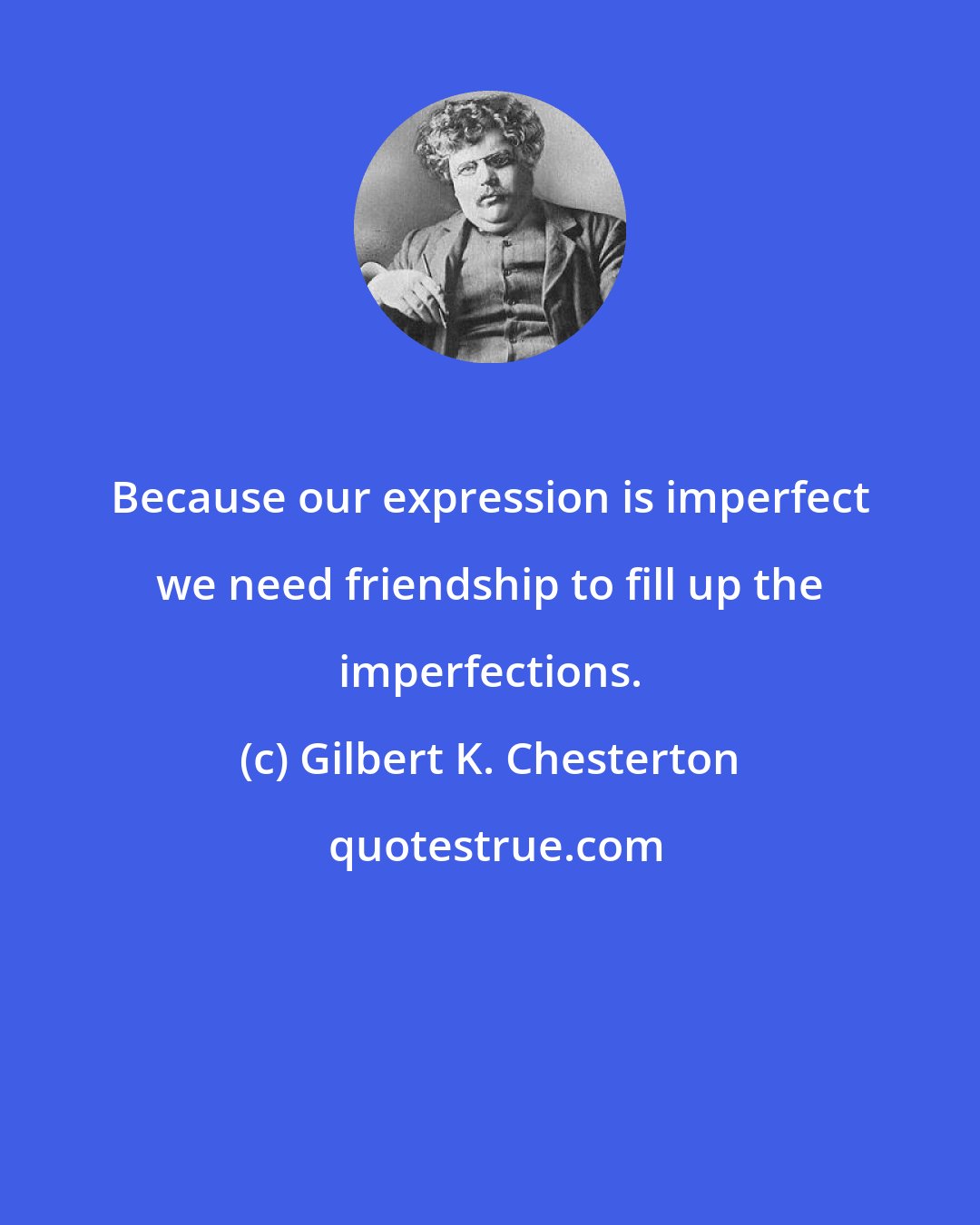 Gilbert K. Chesterton: Because our expression is imperfect we need friendship to fill up the imperfections.