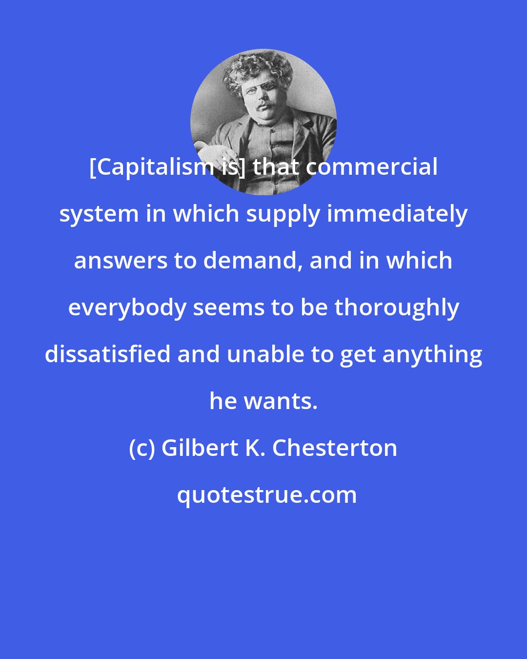 Gilbert K. Chesterton: [Capitalism is] that commercial system in which supply immediately answers to demand, and in which everybody seems to be thoroughly dissatisfied and unable to get anything he wants.