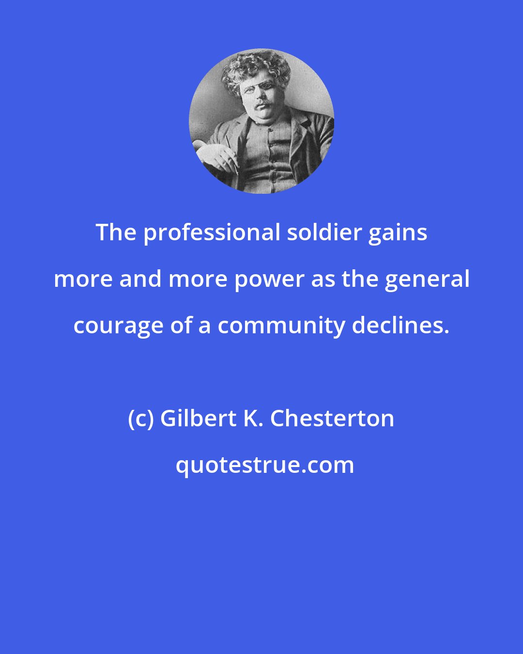Gilbert K. Chesterton: The professional soldier gains more and more power as the general courage of a community declines.