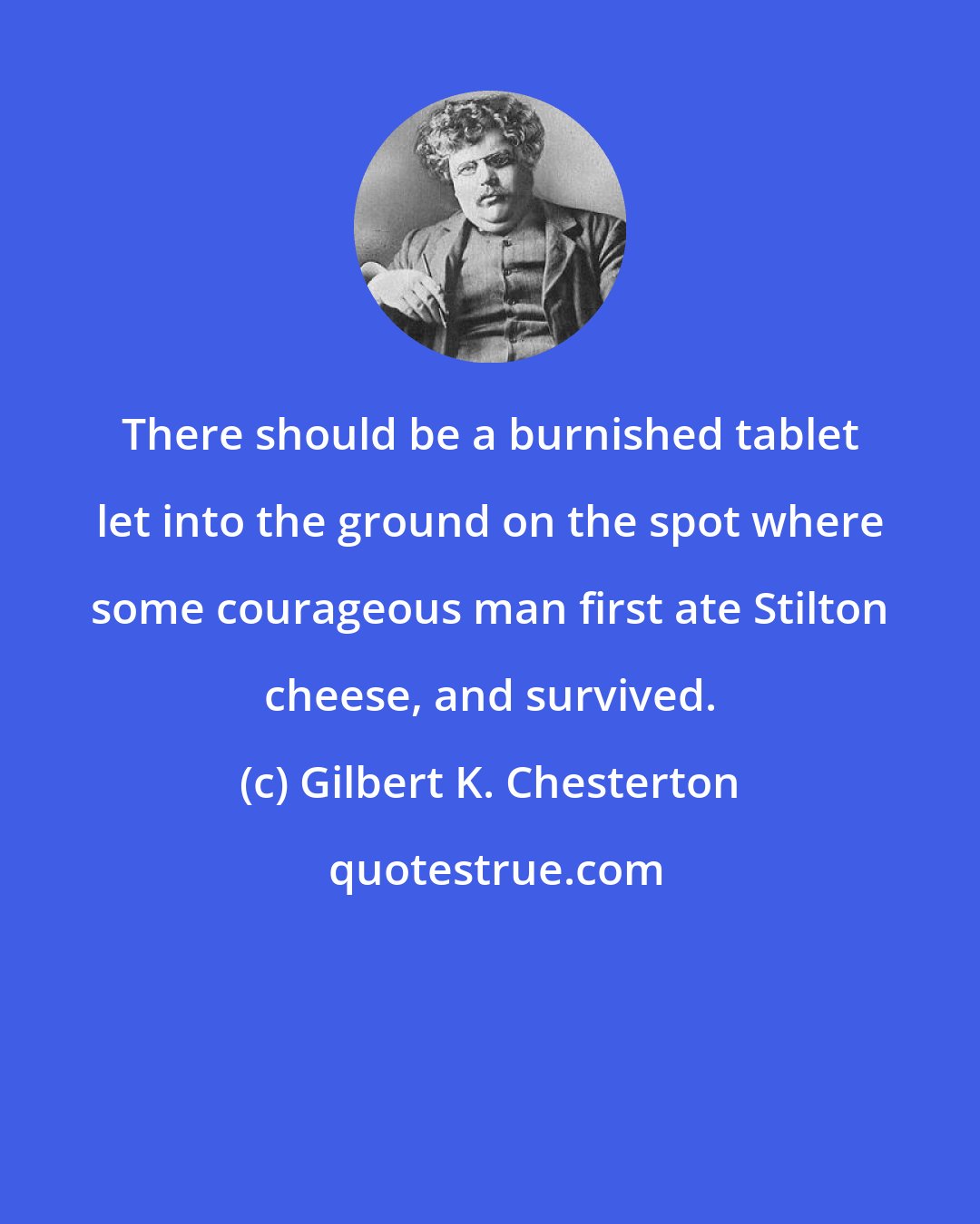 Gilbert K. Chesterton: There should be a burnished tablet let into the ground on the spot where some courageous man first ate Stilton cheese, and survived.