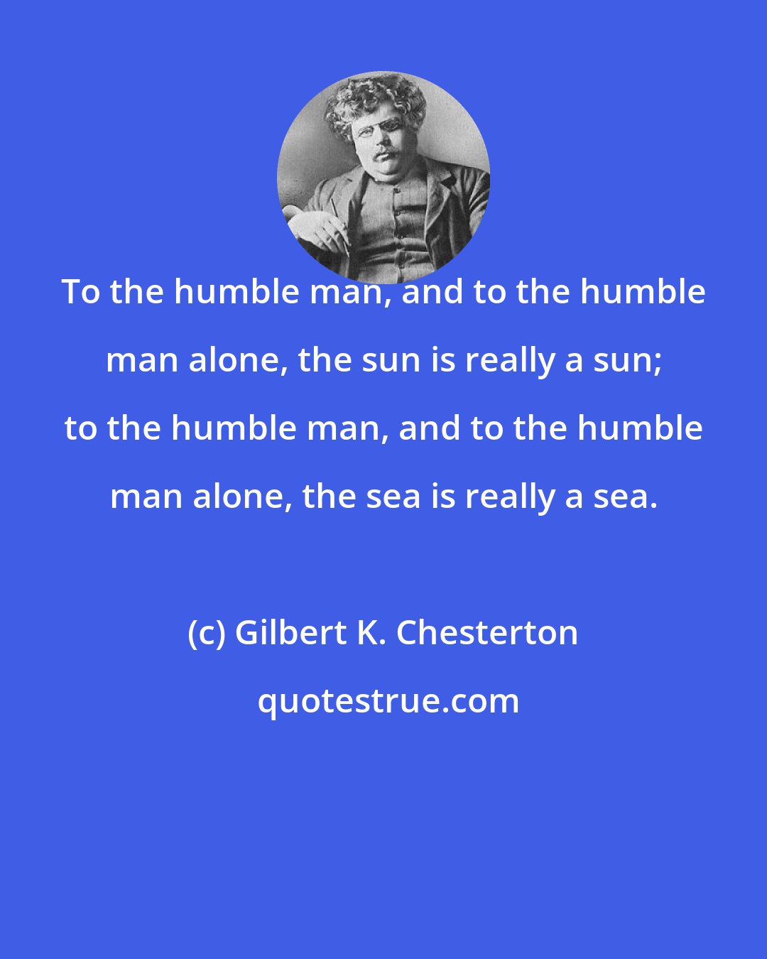 Gilbert K. Chesterton: To the humble man, and to the humble man alone, the sun is really a sun; to the humble man, and to the humble man alone, the sea is really a sea.
