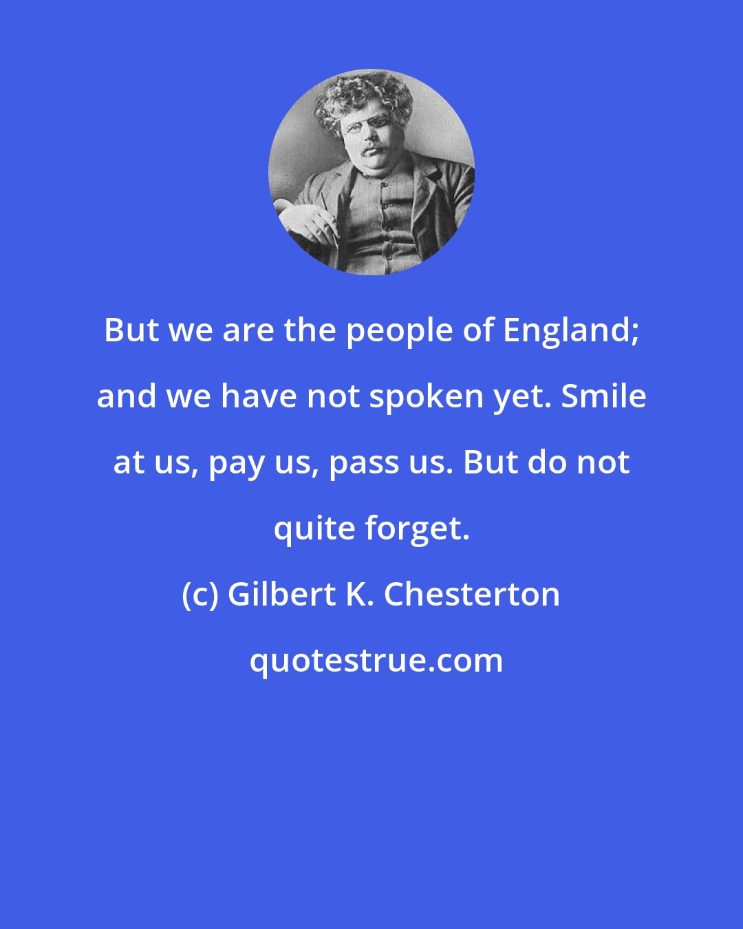 Gilbert K. Chesterton: But we are the people of England; and we have not spoken yet. Smile at us, pay us, pass us. But do not quite forget.