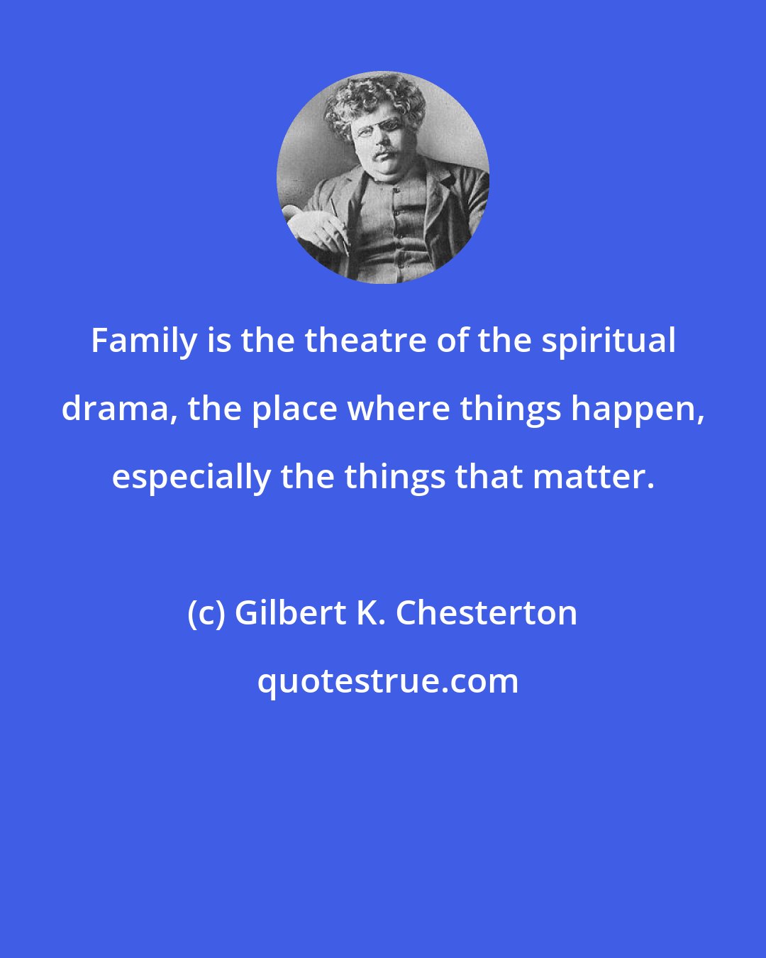 Gilbert K. Chesterton: Family is the theatre of the spiritual drama, the place where things happen, especially the things that matter.