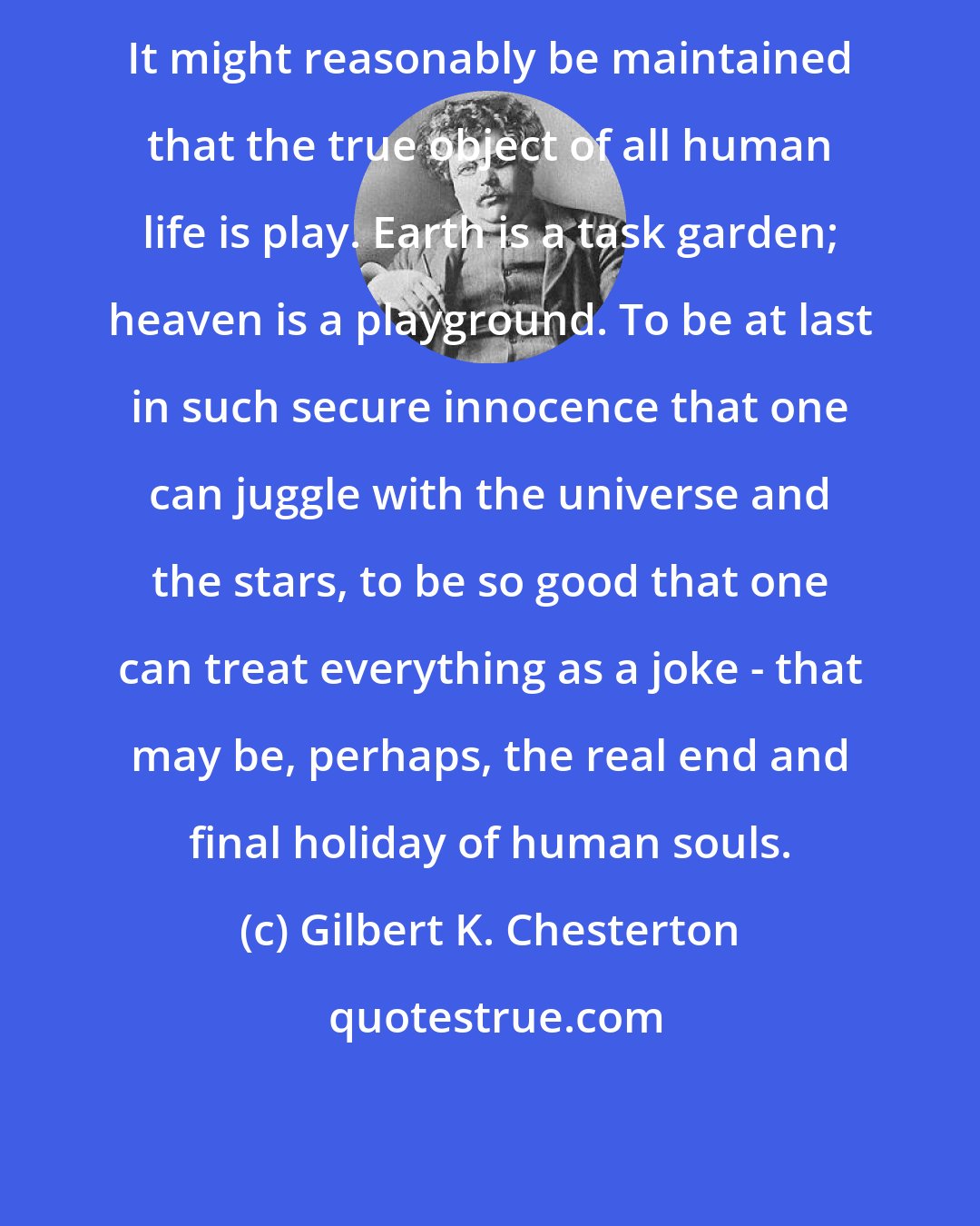 Gilbert K. Chesterton: It might reasonably be maintained that the true object of all human life is play. Earth is a task garden; heaven is a playground. To be at last in such secure innocence that one can juggle with the universe and the stars, to be so good that one can treat everything as a joke - that may be, perhaps, the real end and final holiday of human souls.