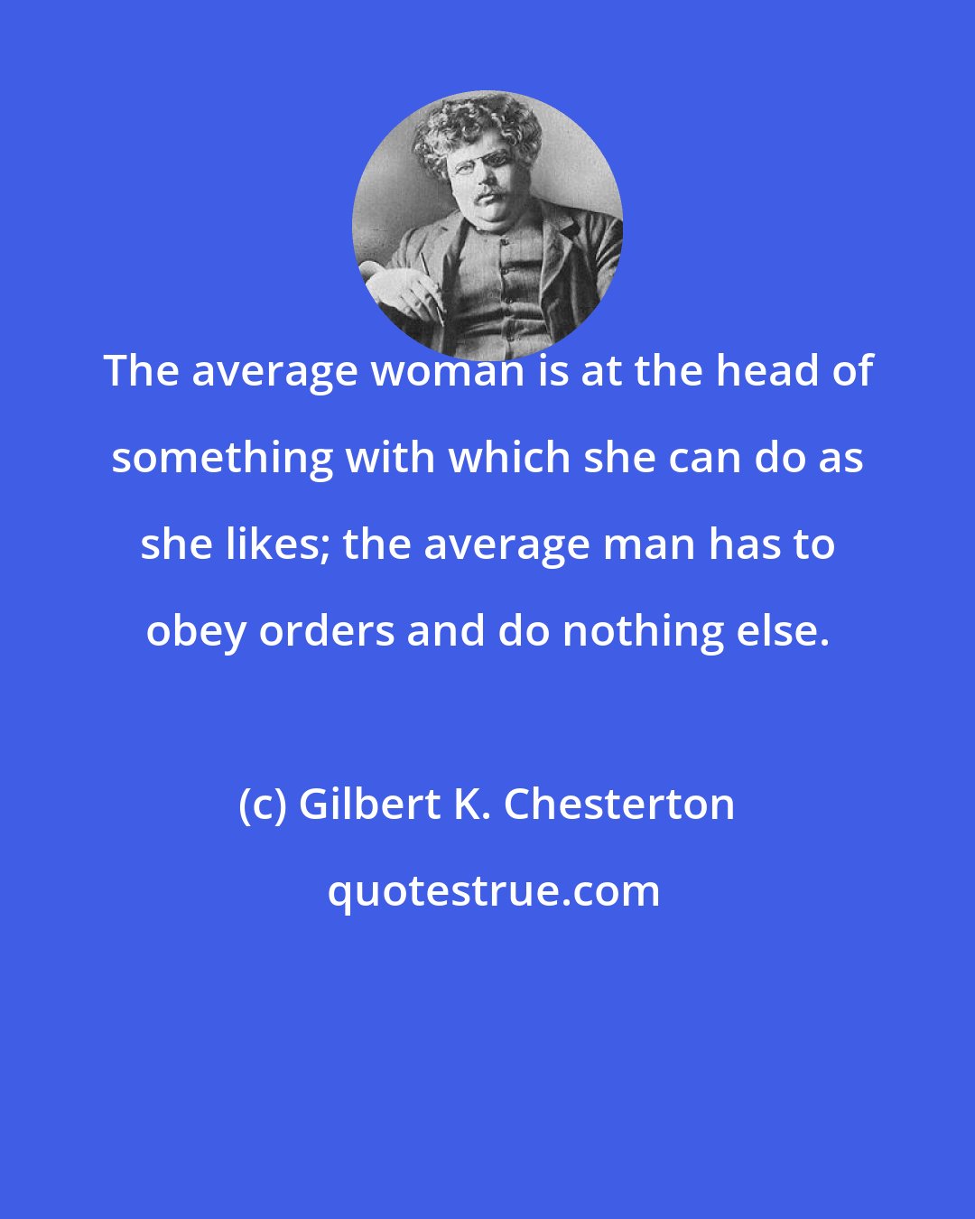 Gilbert K. Chesterton: The average woman is at the head of something with which she can do as she likes; the average man has to obey orders and do nothing else.