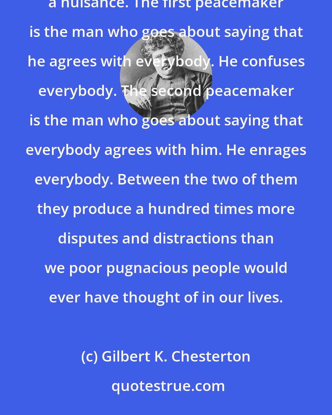 Gilbert K. Chesterton: There are two kinds of peacemakers in the modern world; and they are both, though in various ways, a nuisance. The first peacemaker is the man who goes about saying that he agrees with everybody. He confuses everybody. The second peacemaker is the man who goes about saying that everybody agrees with him. He enrages everybody. Between the two of them they produce a hundred times more disputes and distractions than we poor pugnacious people would ever have thought of in our lives.