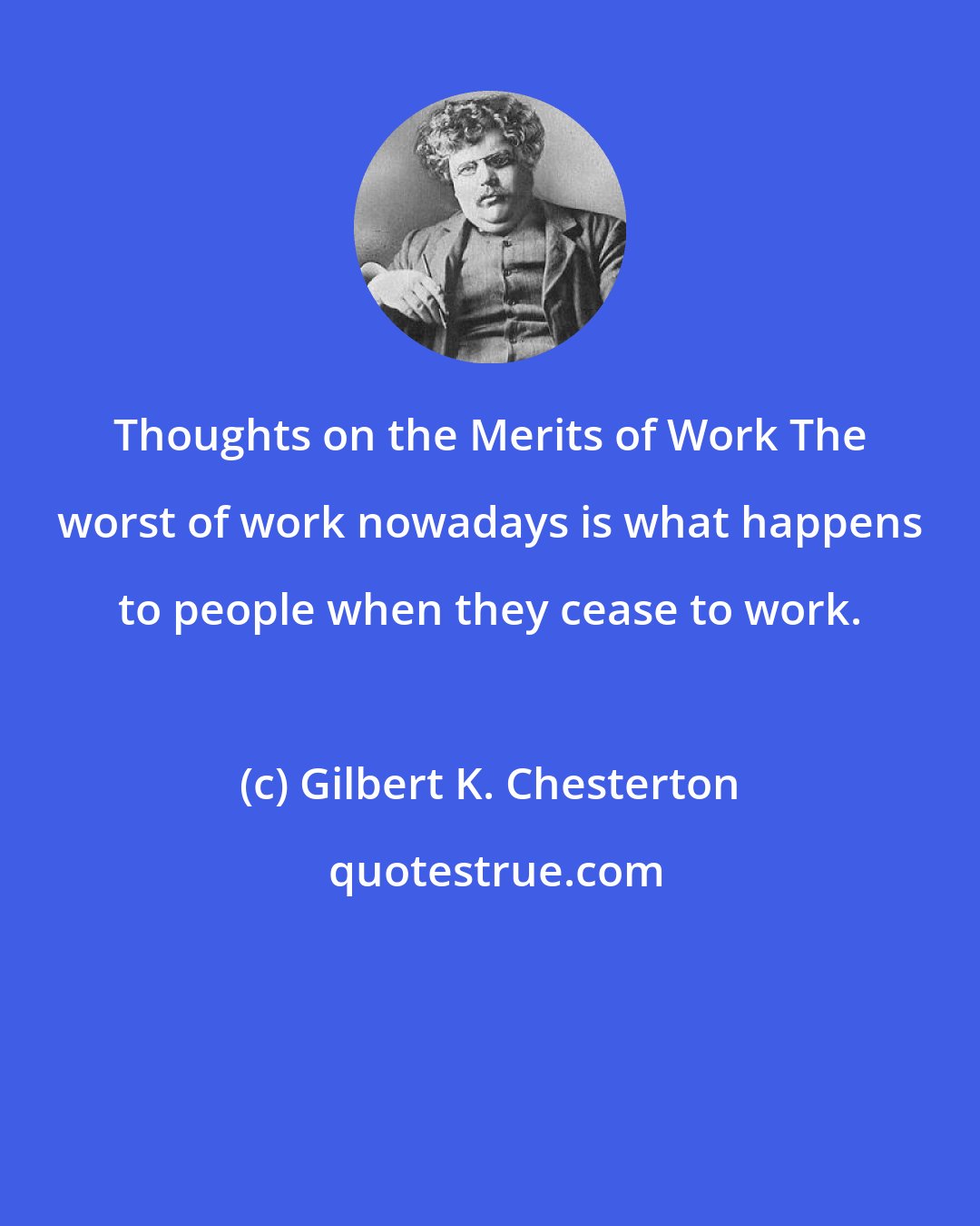 Gilbert K. Chesterton: Thoughts on the Merits of Work The worst of work nowadays is what happens to people when they cease to work.