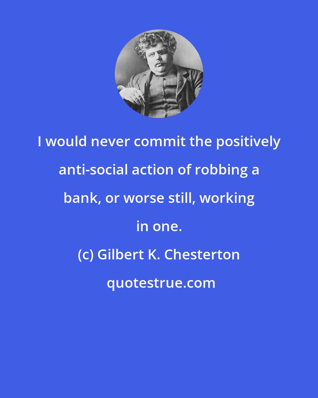 Gilbert K. Chesterton: I would never commit the positively anti-social action of robbing a bank, or worse still, working in one.