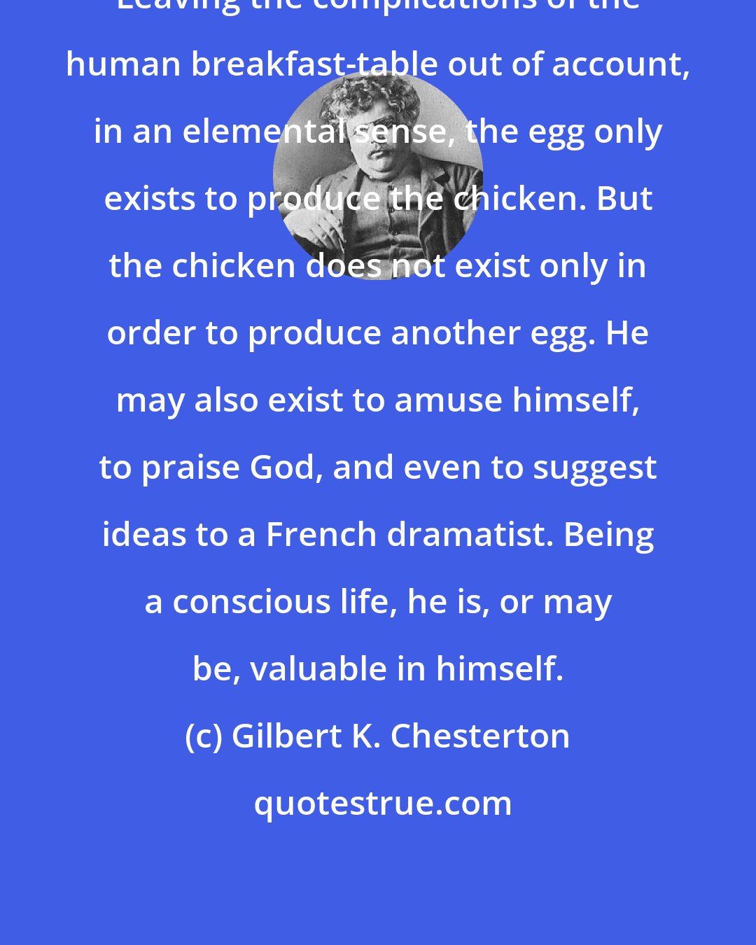 Gilbert K. Chesterton: Leaving the complications of the human breakfast-table out of account, in an elemental sense, the egg only exists to produce the chicken. But the chicken does not exist only in order to produce another egg. He may also exist to amuse himself, to praise God, and even to suggest ideas to a French dramatist. Being a conscious life, he is, or may be, valuable in himself.