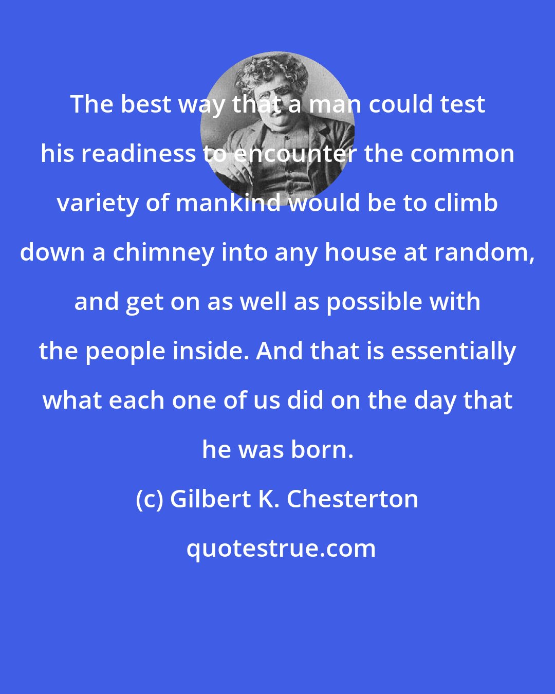 Gilbert K. Chesterton: The best way that a man could test his readiness to encounter the common variety of mankind would be to climb down a chimney into any house at random, and get on as well as possible with the people inside. And that is essentially what each one of us did on the day that he was born.