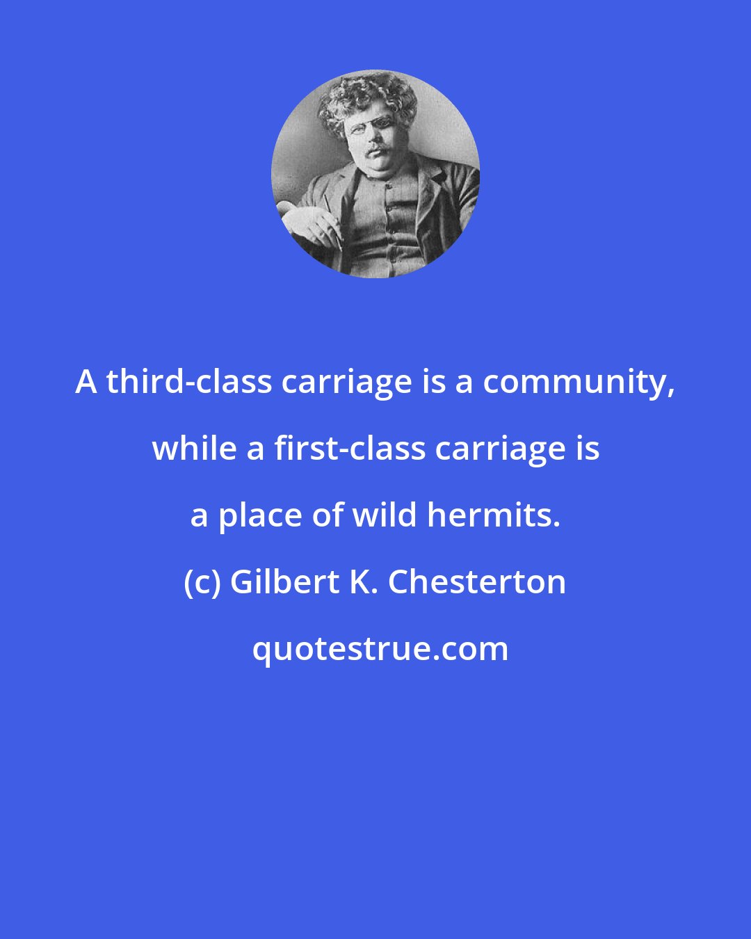 Gilbert K. Chesterton: A third-class carriage is a community, while a first-class carriage is a place of wild hermits.