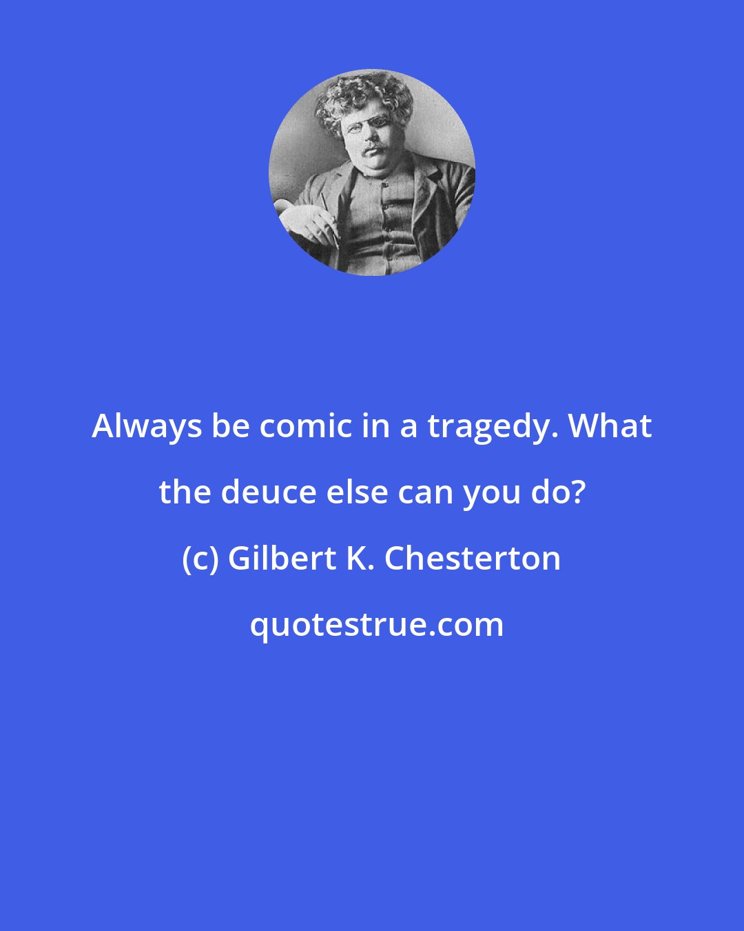 Gilbert K. Chesterton: Always be comic in a tragedy. What the deuce else can you do?