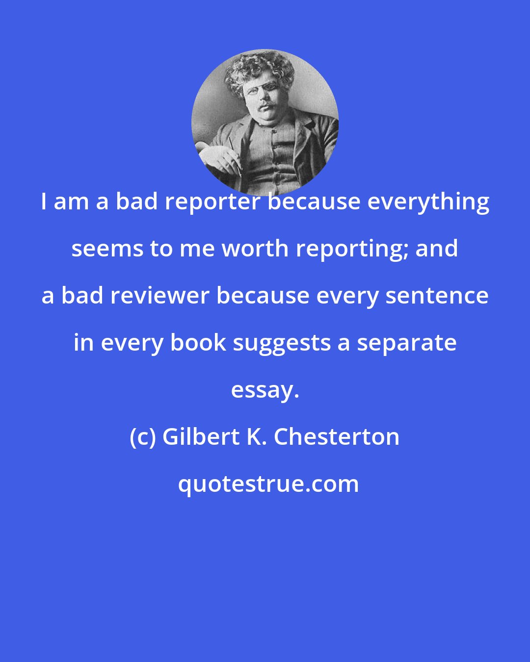 Gilbert K. Chesterton: I am a bad reporter because everything seems to me worth reporting; and a bad reviewer because every sentence in every book suggests a separate essay.