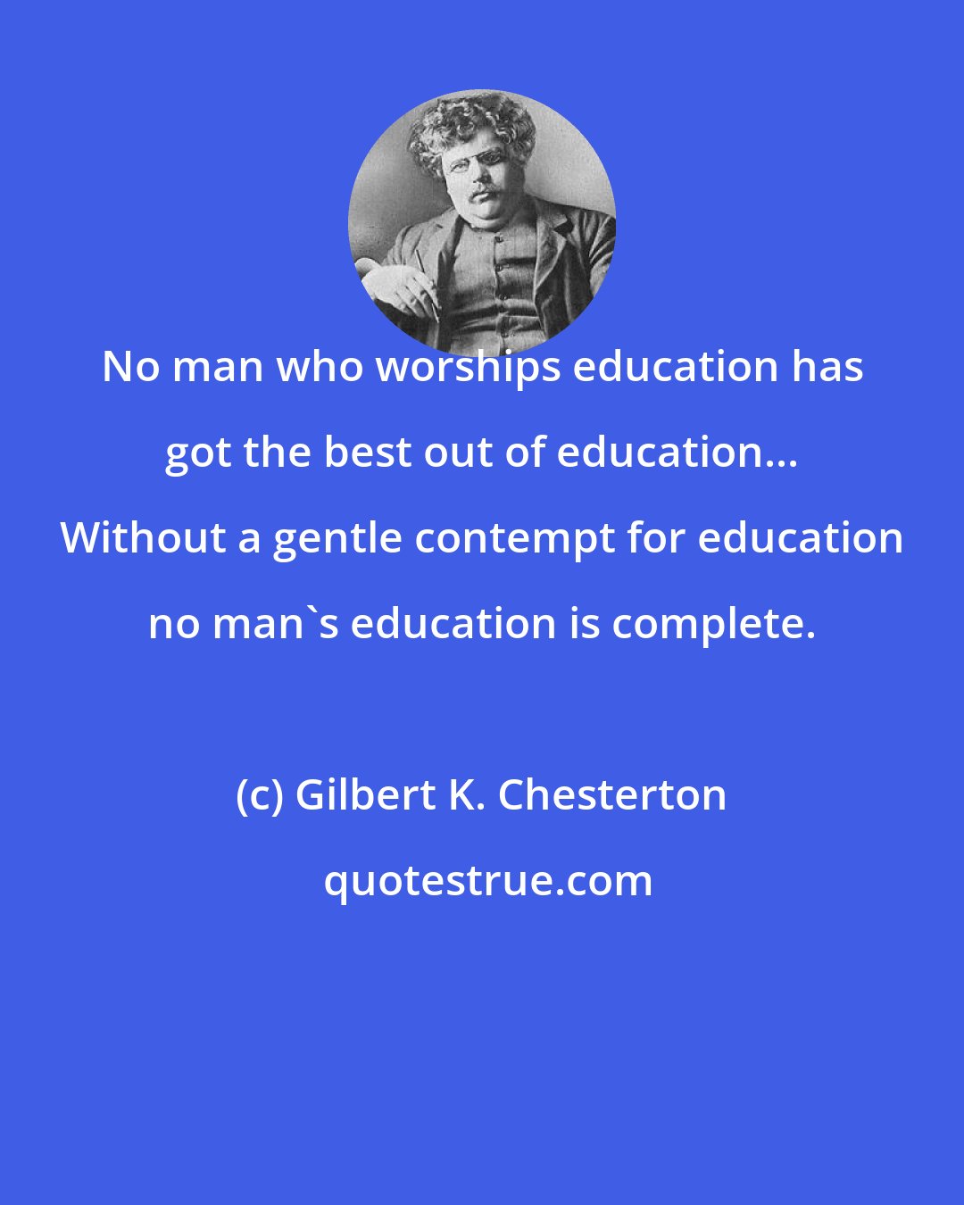 Gilbert K. Chesterton: No man who worships education has got the best out of education... Without a gentle contempt for education no man's education is complete.