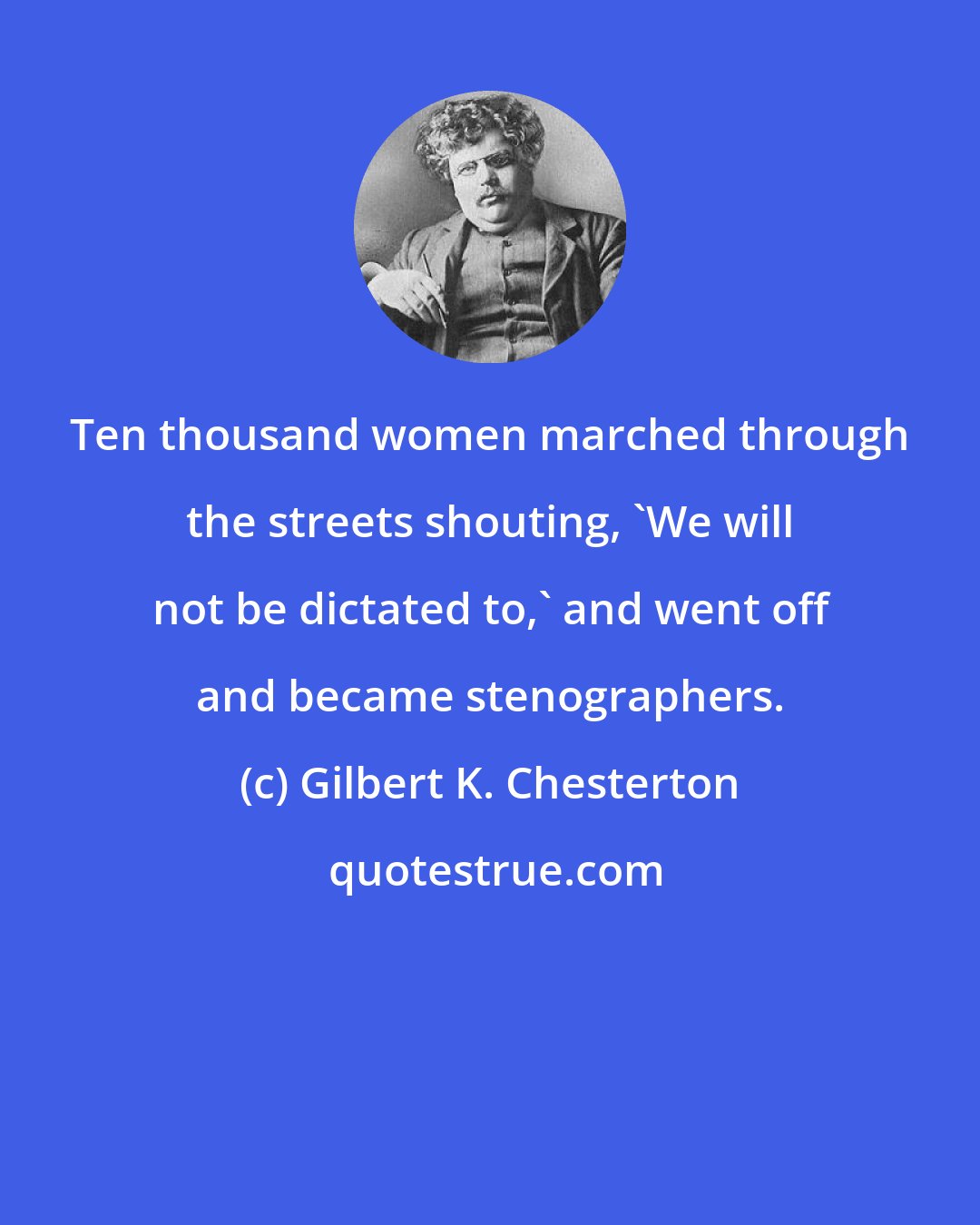 Gilbert K. Chesterton: Ten thousand women marched through the streets shouting, 'We will not be dictated to,' and went off and became stenographers.