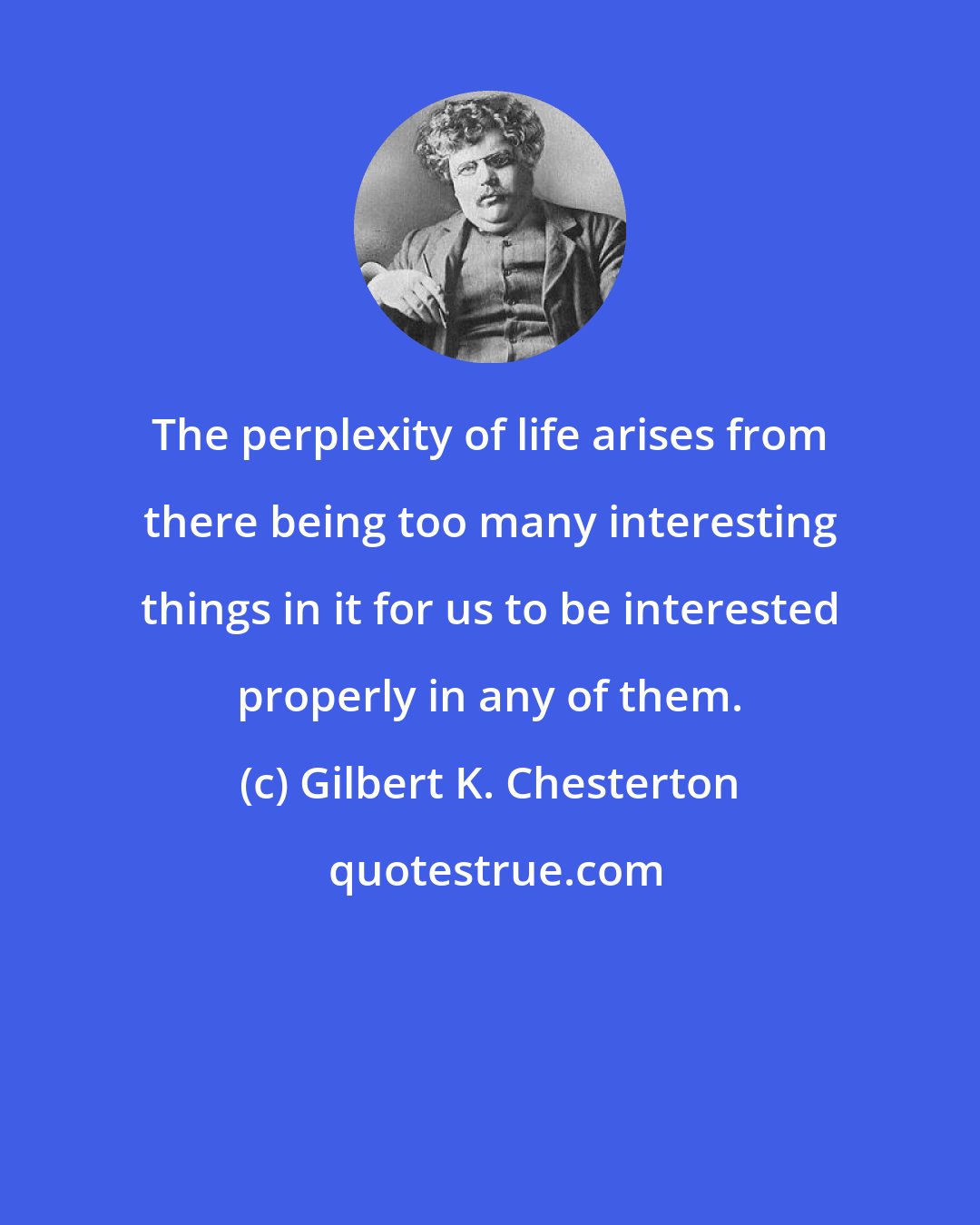 Gilbert K. Chesterton: The perplexity of life arises from there being too many interesting things in it for us to be interested properly in any of them.