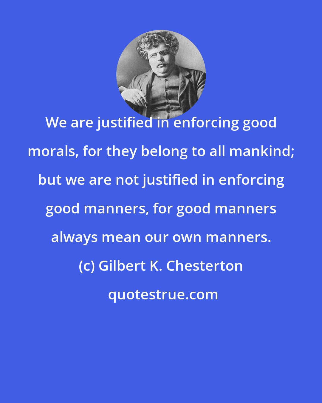 Gilbert K. Chesterton: We are justified in enforcing good morals, for they belong to all mankind; but we are not justified in enforcing good manners, for good manners always mean our own manners.