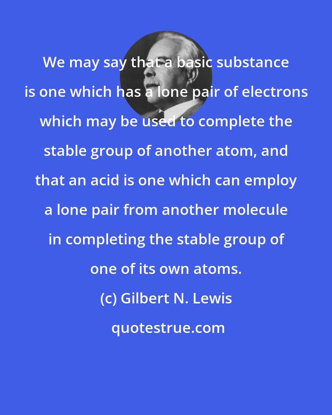 Gilbert N. Lewis: We may say that a basic substance is one which has a lone pair of electrons which may be used to complete the stable group of another atom, and that an acid is one which can employ a lone pair from another molecule in completing the stable group of one of its own atoms.