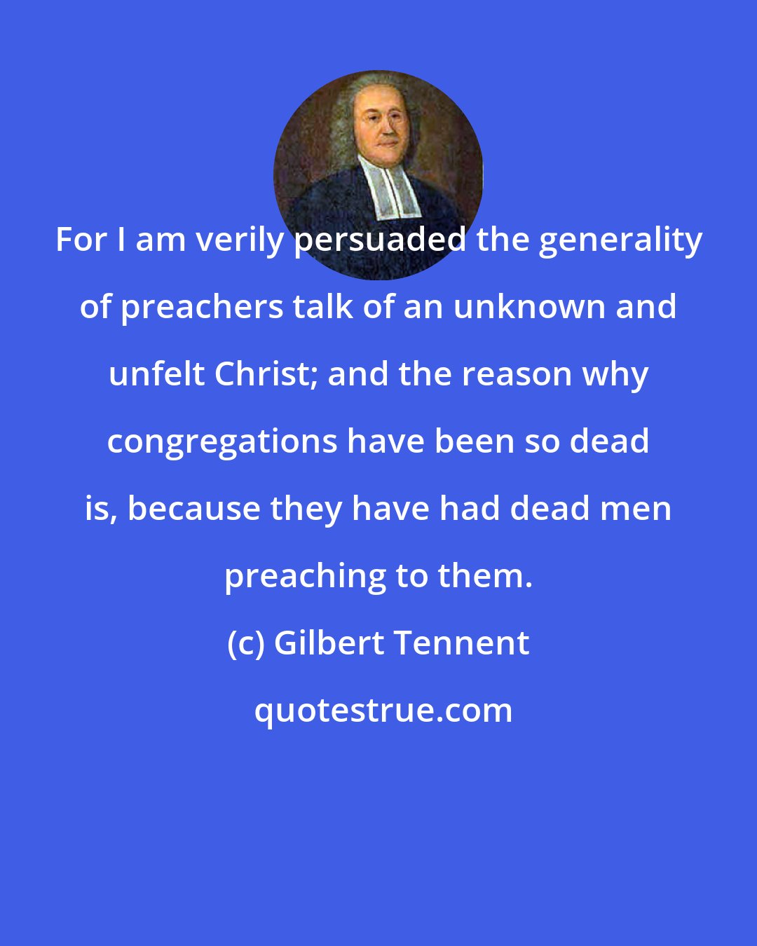 Gilbert Tennent: For I am verily persuaded the generality of preachers talk of an unknown and unfelt Christ; and the reason why congregations have been so dead is, because they have had dead men preaching to them.