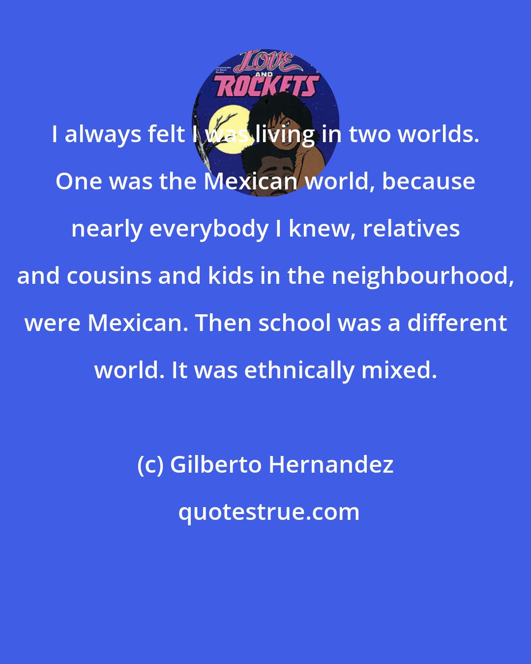 Gilberto Hernandez: I always felt I was living in two worlds. One was the Mexican world, because nearly everybody I knew, relatives and cousins and kids in the neighbourhood, were Mexican. Then school was a different world. It was ethnically mixed.