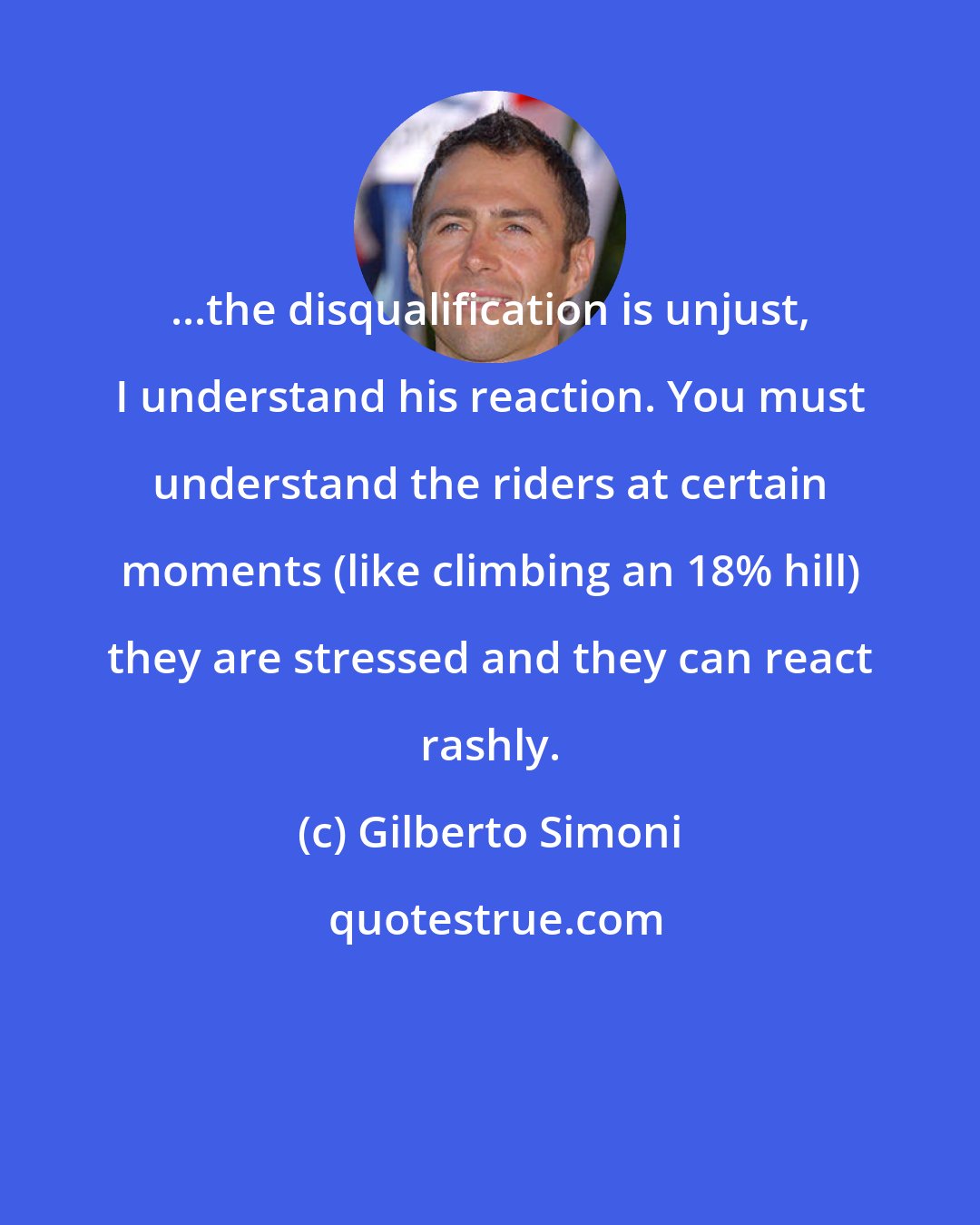 Gilberto Simoni: ...the disqualification is unjust, I understand his reaction. You must understand the riders at certain moments (like climbing an 18% hill) they are stressed and they can react rashly.