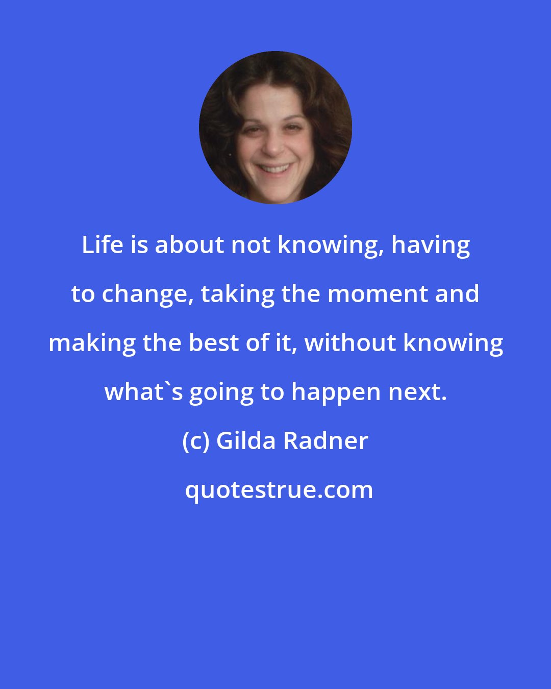 Gilda Radner: Life is about not knowing, having to change, taking the moment and making the best of it, without knowing what's going to happen next.