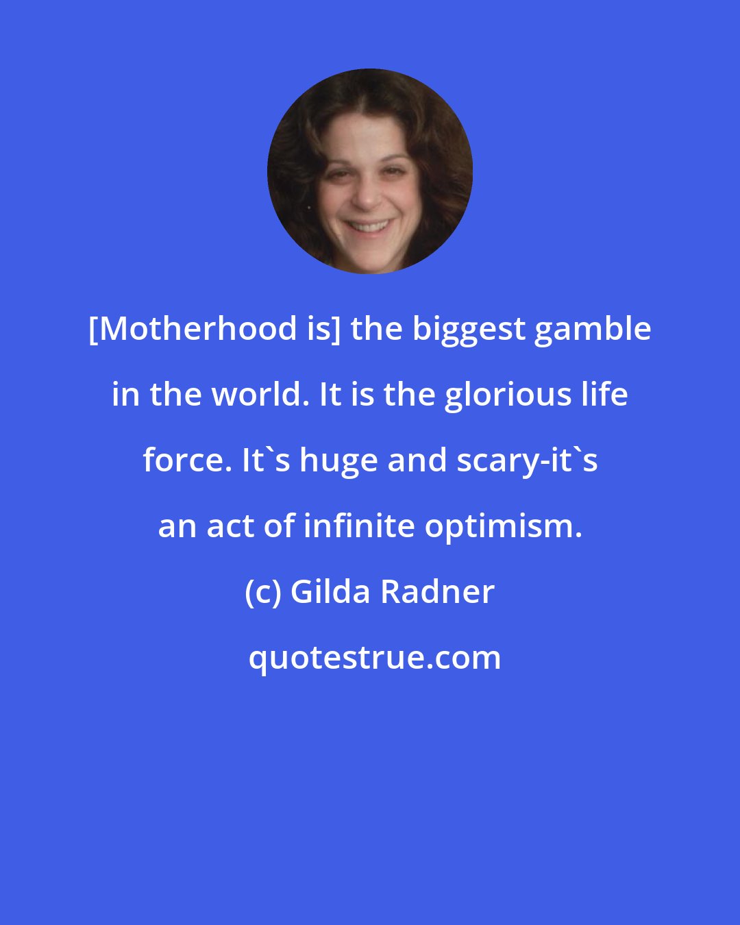 Gilda Radner: [Motherhood is] the biggest gamble in the world. It is the glorious life force. It's huge and scary-it's an act of infinite optimism.