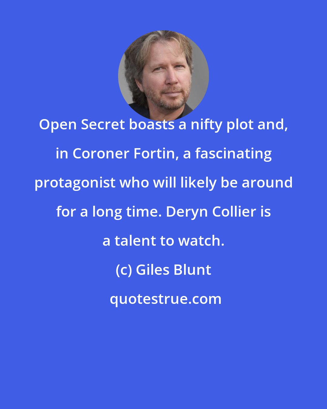 Giles Blunt: Open Secret boasts a nifty plot and, in Coroner Fortin, a fascinating protagonist who will likely be around for a long time. Deryn Collier is a talent to watch.