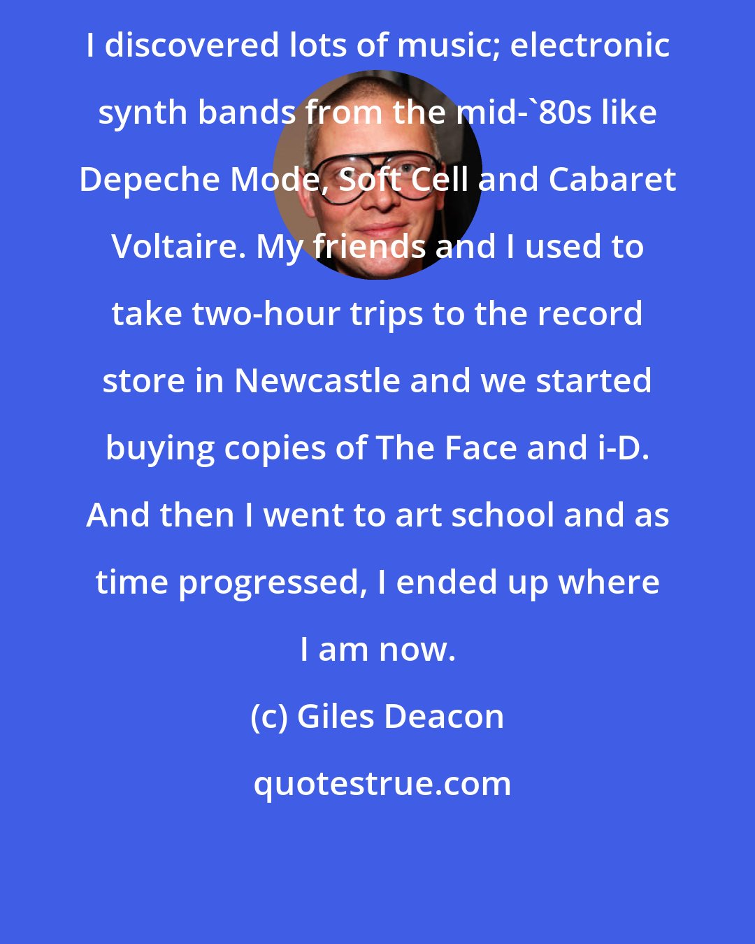 Giles Deacon: I discovered lots of music; electronic synth bands from the mid-'80s like Depeche Mode, Soft Cell and Cabaret Voltaire. My friends and I used to take two-hour trips to the record store in Newcastle and we started buying copies of The Face and i-D. And then I went to art school and as time progressed, I ended up where I am now.