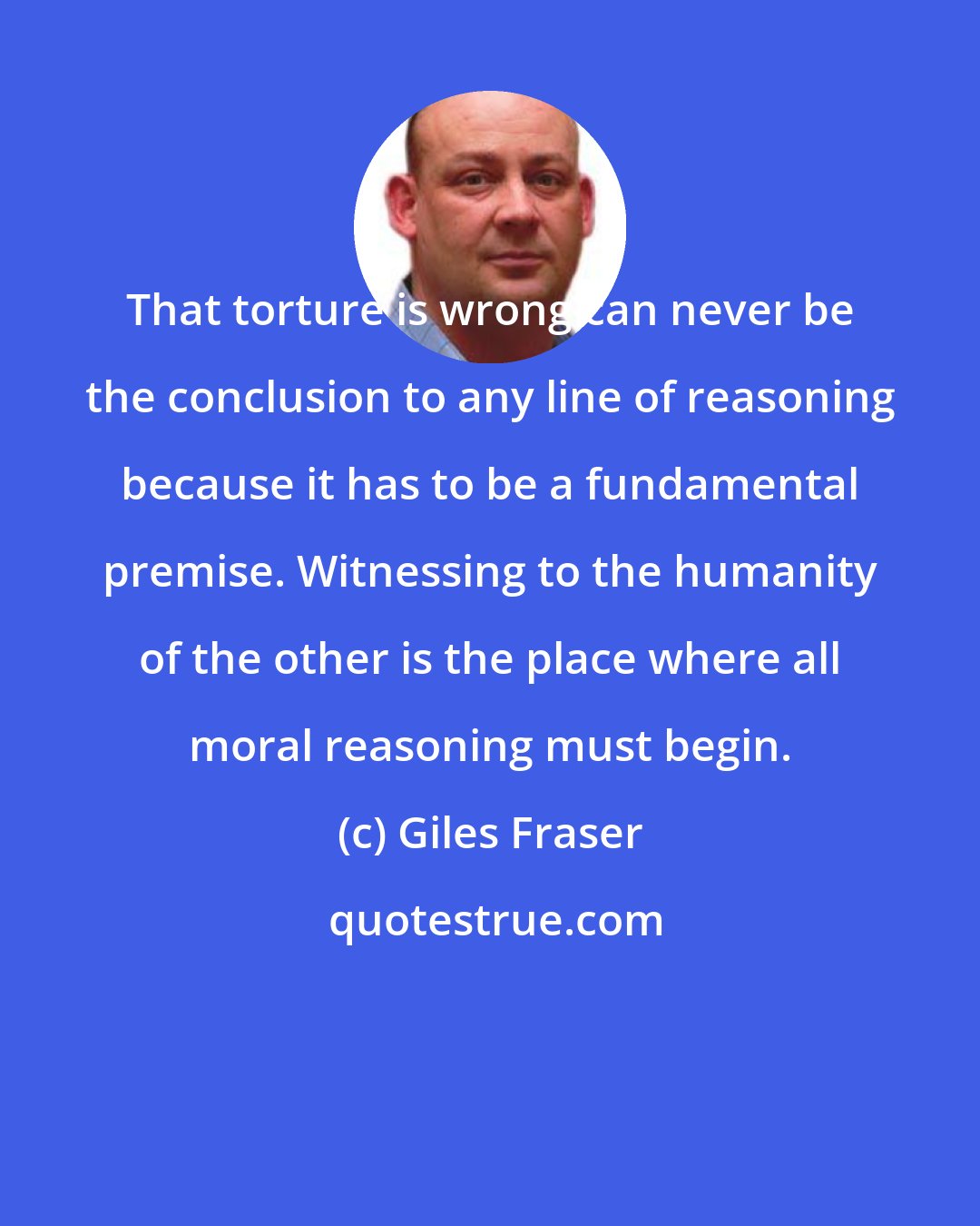 Giles Fraser: That torture is wrong can never be the conclusion to any line of reasoning because it has to be a fundamental premise. Witnessing to the humanity of the other is the place where all moral reasoning must begin.