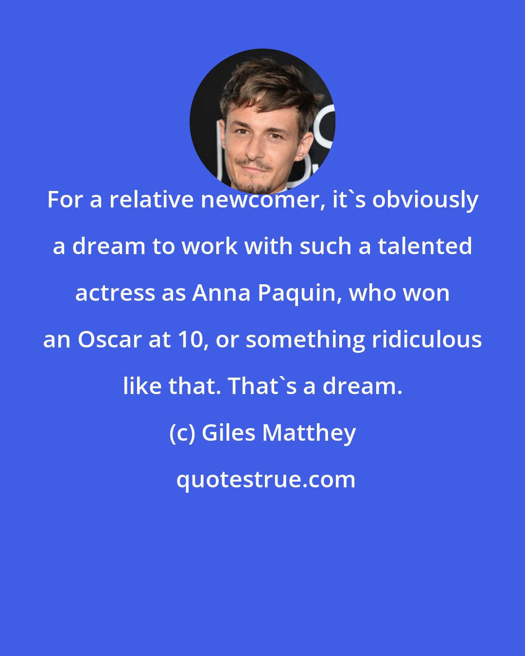 Giles Matthey: For a relative newcomer, it's obviously a dream to work with such a talented actress as Anna Paquin, who won an Oscar at 10, or something ridiculous like that. That's a dream.