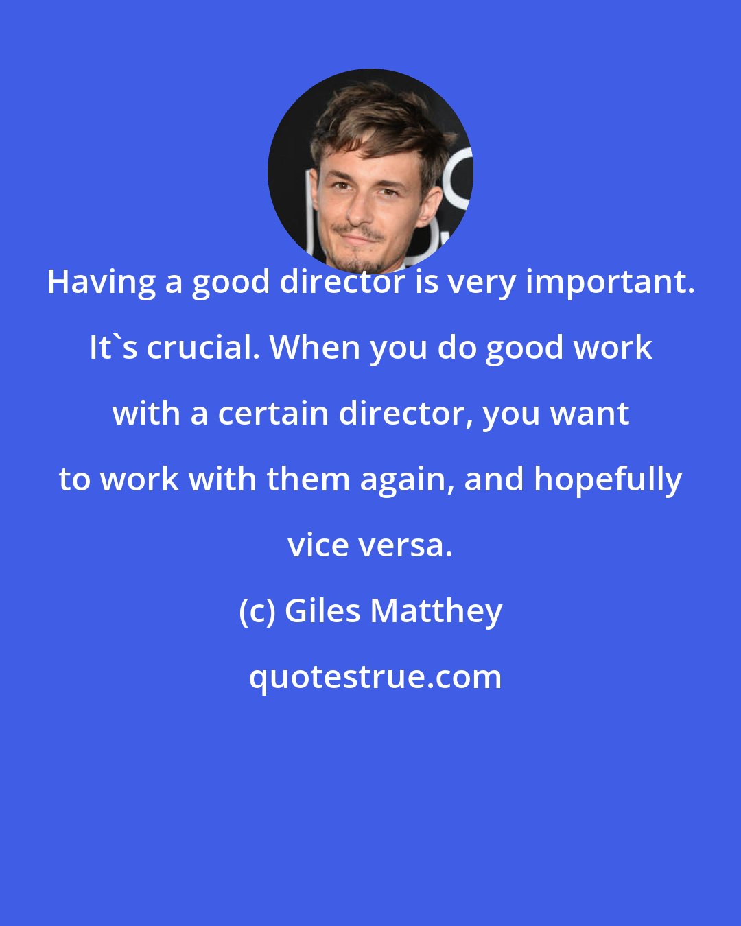 Giles Matthey: Having a good director is very important. It's crucial. When you do good work with a certain director, you want to work with them again, and hopefully vice versa.