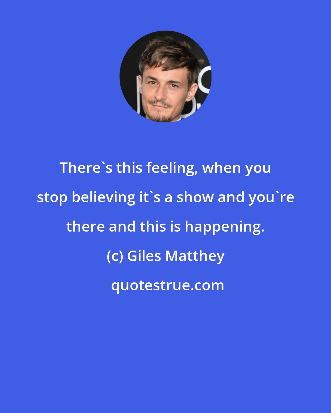 Giles Matthey: There's this feeling, when you stop believing it's a show and you're there and this is happening.